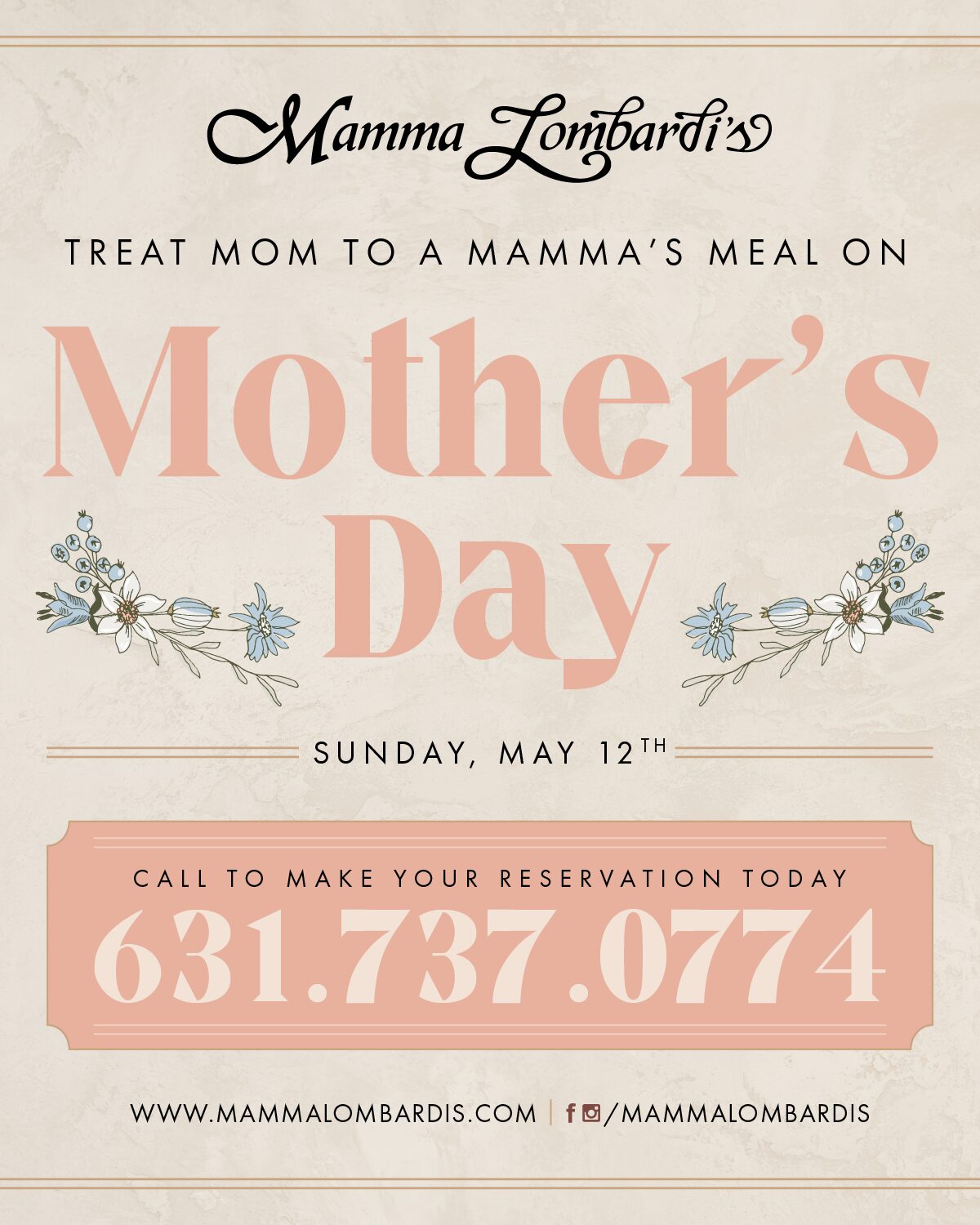 TREAT MOM TO A MAMMA'S MEAL ON Mother's Day SUNDAY, MAY 12TH CALL TO MAKE YOUR RESERVATION TODAY 631.737.0774 WWW.MAMMALOMBARDIS.COM fO/MAMMALOMBARDISTREAT MOM TO A MAMMA'S MEAL ON Mother's Day SUNDAY, MAY 12TH CALL TO MAKE YOUR RESERVATION TODAY 631.737.0774 WWW.MAMMALOMBARDIS.COM fO/MAMMALOMBARDIS